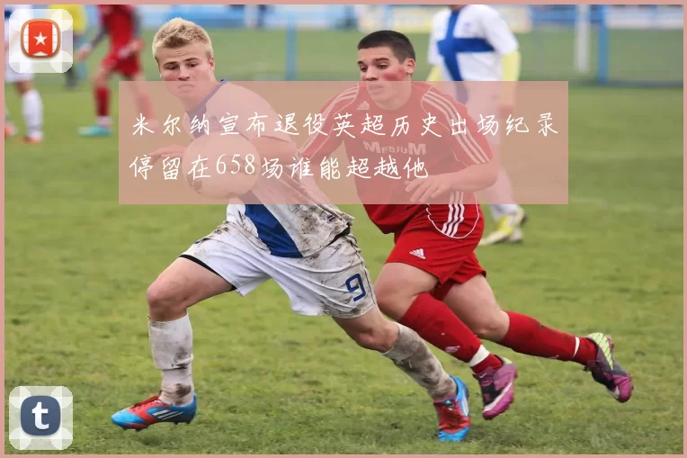 米尔纳宣布退役英超历史出场纪录停留在658场谁能超越他