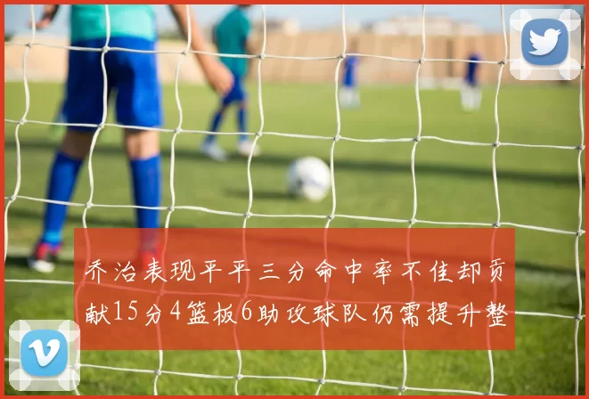 乔治表现平平三分命中率不佳却贡献15分4篮板6助攻球队仍需提升整体状态