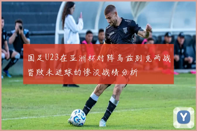 国足U23在亚洲杯对阵乌兹别克两战皆败未进球的惨淡战绩分析