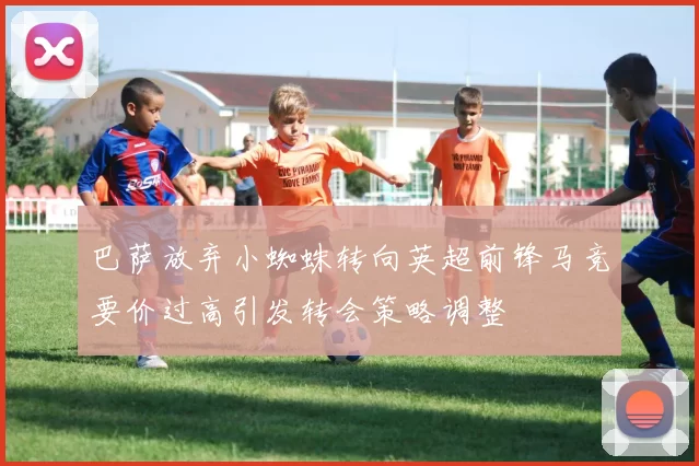 巴萨放弃小蜘蛛转向英超前锋马竞要价过高引发转会策略调整