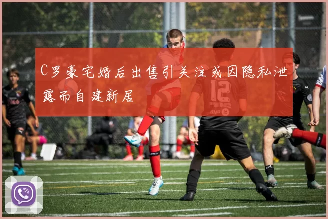 C罗豪宅婚后出售引关注或因隐私泄露而自建新居