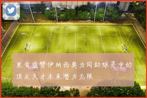 里肯盛赞伊纳西奥为同龄球员中的顶尖天才未来潜力无限