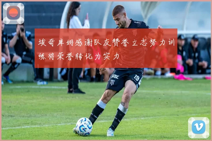埃奇库姆感谢队友赞誉立志努力训练将荣誉转化为实力