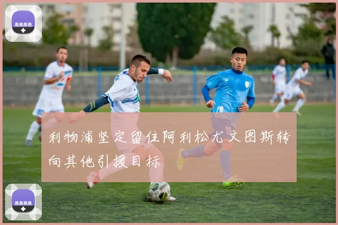 利物浦坚定留住阿利松尤文图斯转向其他引援目标