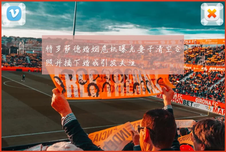 特罗萨德婚姻危机曝光妻子清空合照并摘下婚戒引发关注