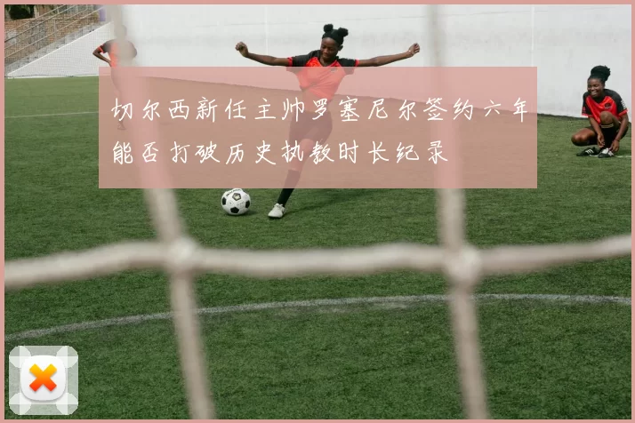 切尔西新任主帅罗塞尼尔签约六年能否打破历史执教时长纪录